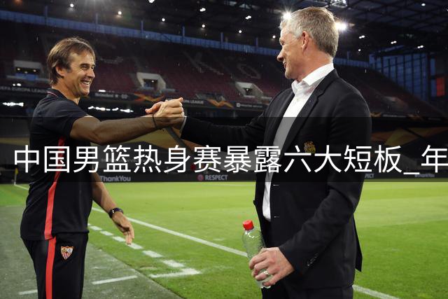中国男篮热身赛暴露六大短板 年轻小将成唯一亮点