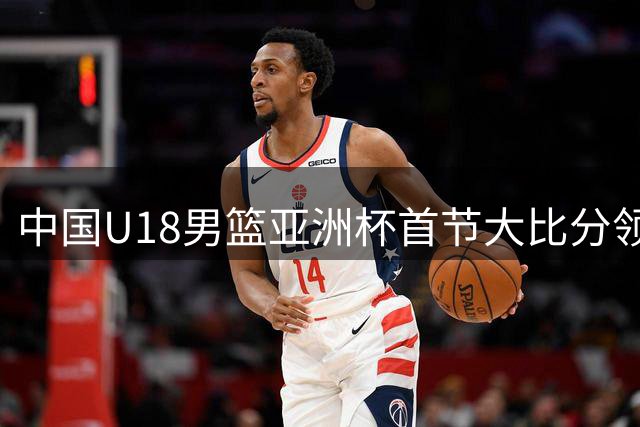中国U18男篮亚洲杯首节大比分领先斯里兰卡 外籍助教马尔科维奇现场指挥