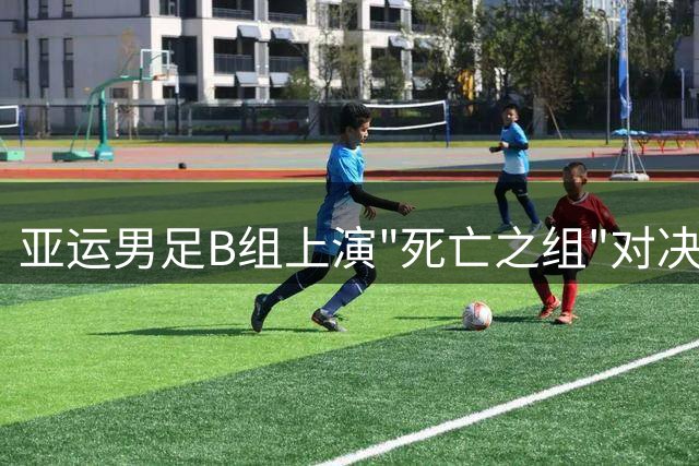 亚运男足B组上演"死亡之组"对决 中国队遭遇西亚劲旅