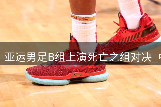 亚运男足B组上演"死亡之组"对决 中国队遭遇西亚劲旅