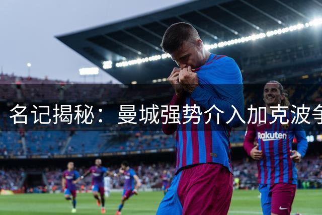 名记揭秘：曼城强势介入加克波争夺战