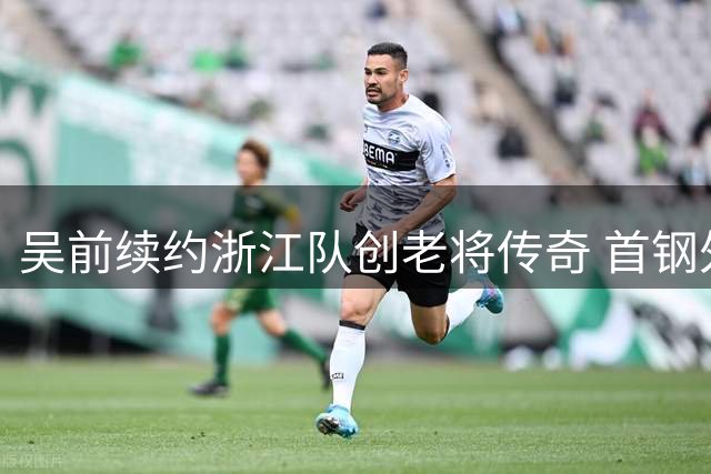 吴前续约浙江队创老将传奇 首钢外援策略曝光引发热议