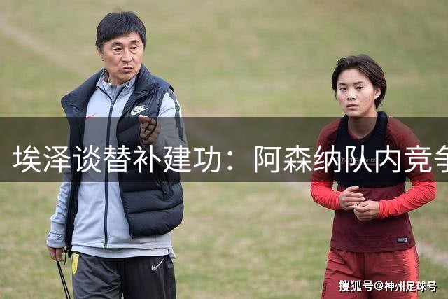 埃泽谈替补建功：阿森纳队内竞争激烈 需随时准备贡献力量