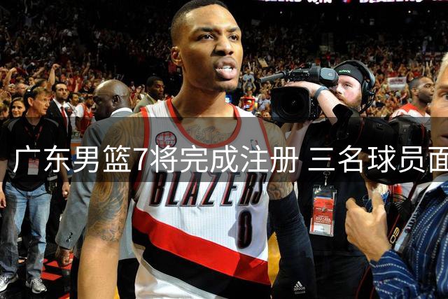 广东男篮7将完成注册 三名球员面临合同续约