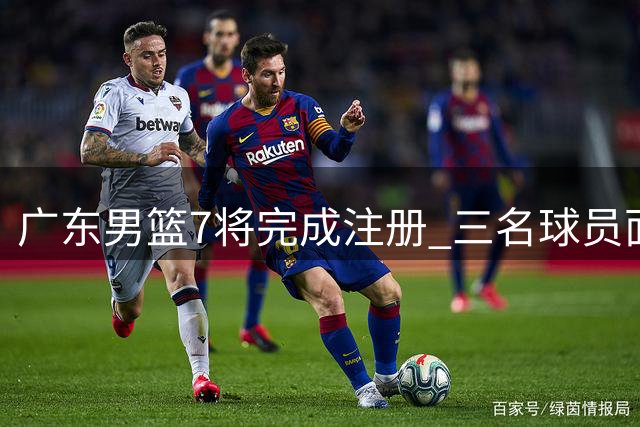 广东男篮7将完成注册 三名球员面临合同续约