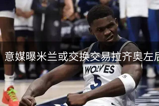 意媒曝米兰或交换交易拉齐奥左后卫塔瓦雷斯