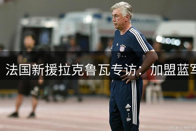 法国新援拉克鲁瓦专访：加盟蓝军是圆梦之旅 期待与顶级战友共创辉煌