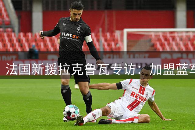 法国新援拉克鲁瓦专访：加盟蓝军是圆梦之旅 期待与顶级战友共创辉煌