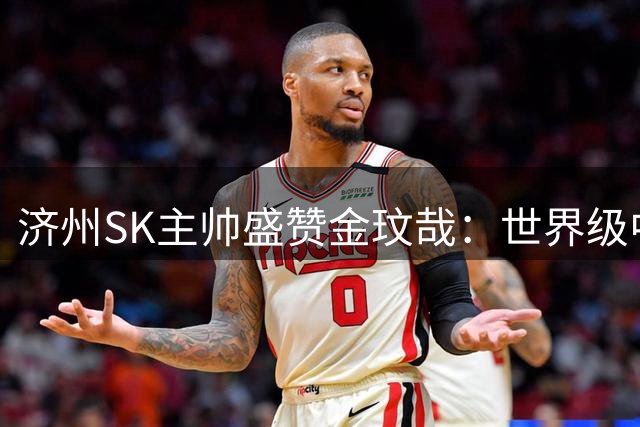 济州SK主帅盛赞金玟哉：世界级中卫完全有能力立足拜仁主力阵容