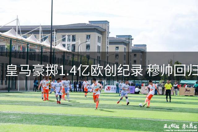 皇马豪掷1.4亿欧创纪录 穆帅回归后动作频频打造新战舰