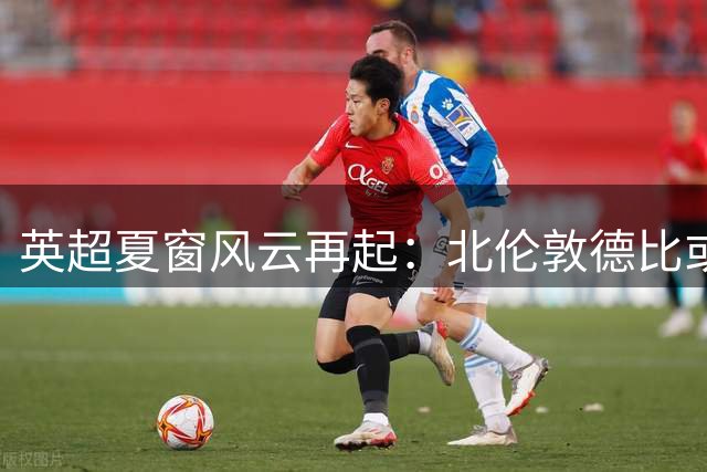 英超夏窗风云再起：北伦敦德比或重演队长叛逃大戏