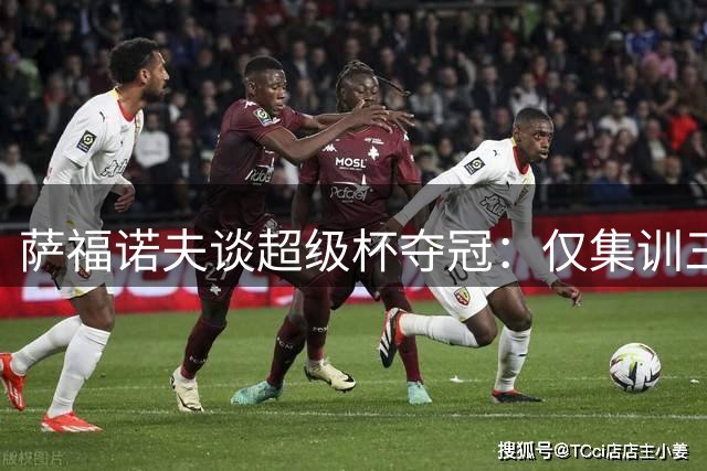 萨福诺夫谈超级杯夺冠：仅集训三天就捧杯令人惊喜