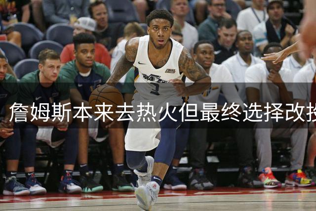 詹姆斯本来去热火但最终选择改投76人？名记辟谣！帕金斯再遭打脸