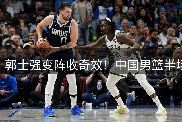 郭士强变阵收奇效！中国男篮半场力克格鲁吉亚 新星闪耀
