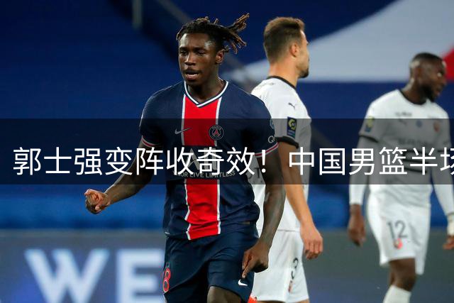 郭士强变阵收奇效！中国男篮半场力克格鲁吉亚 新星闪耀