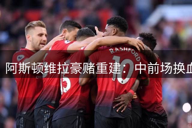 阿斯顿维拉豪赌重建：中前场换血能否助力冲击英超前四？