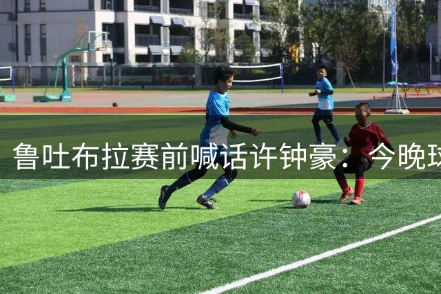 鲁吐布拉赛前喊话许钟豪：今晚球场上见真章