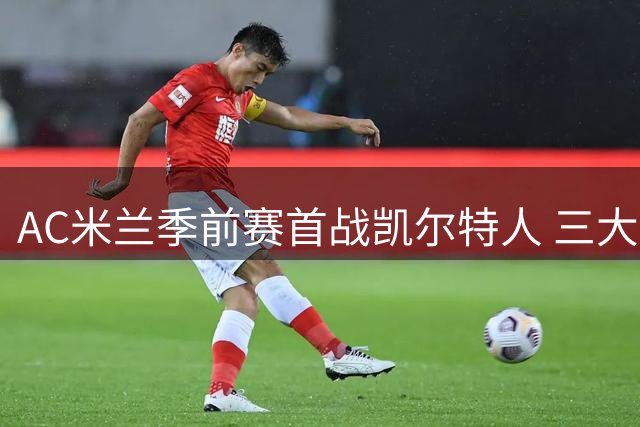 AC米兰季前赛首战凯尔特人 三大主力因伤缺席引关注